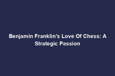 Benjamin Franklin’s Love Of Chess: A Strategic Passion