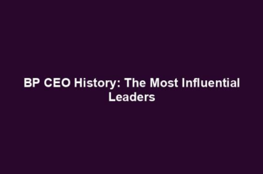 BP CEO History: The Most Influential Leaders