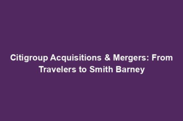 Citigroup Acquisitions & Mergers: From Travelers to Smith Barney