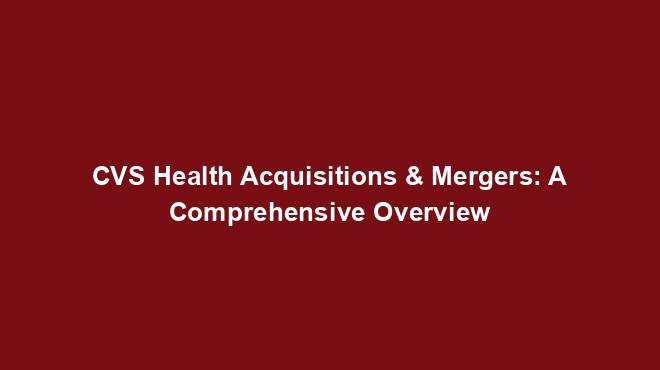 CVS Health Acquisitions & Mergers: A Comprehensive Overview