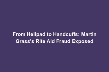 From Helipad to Handcuffs: Martin Grass’s Rite Aid Fraud Exposed