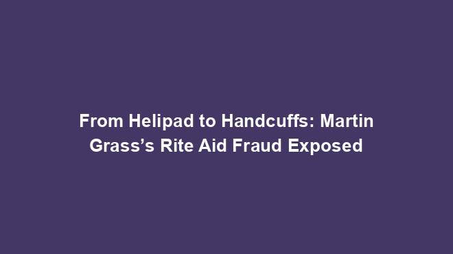 From Helipad to Handcuffs: Martin Grass’s Rite Aid Fraud Exposed