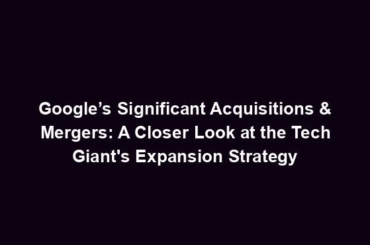 Google’s Significant Acquisitions & Mergers: A Closer Look at the Tech Giant's Expansion Strategy