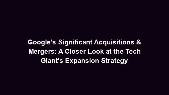 Google’s Significant Acquisitions & Mergers: A Closer Look at the Tech Giant's Expansion Strategy