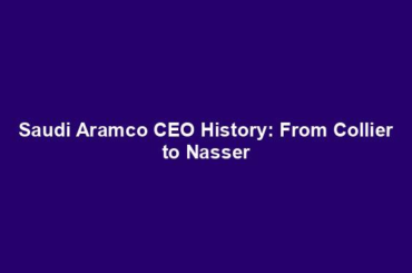 Saudi Aramco CEO History: From Collier to Nasser