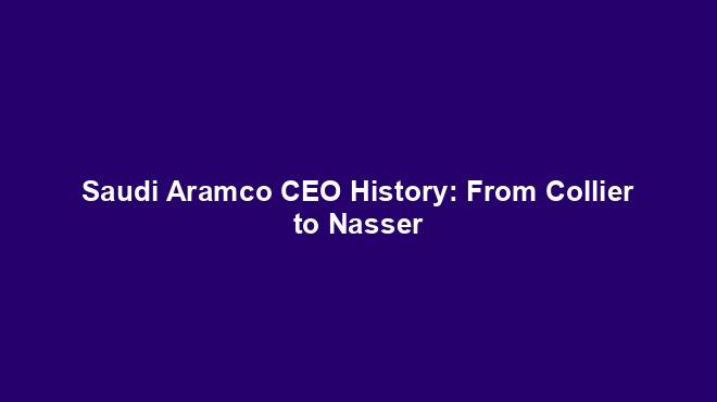 Saudi Aramco CEO History: From Collier to Nasser