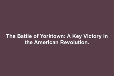 The Battle of Yorktown: A Key Victory in the American Revolution.