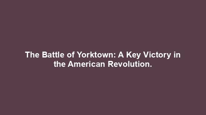 The Battle of Yorktown: A Key Victory in the American Revolution.