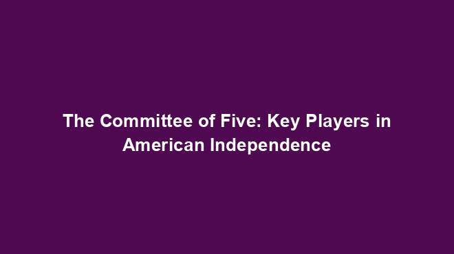 The Committee of Five: Key Players in American Independence