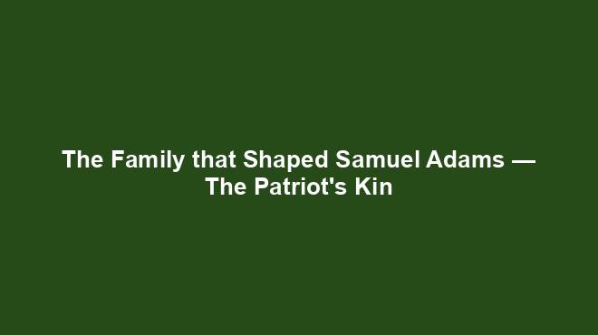 The Family that Shaped Samuel Adams — The Patriot's Kin