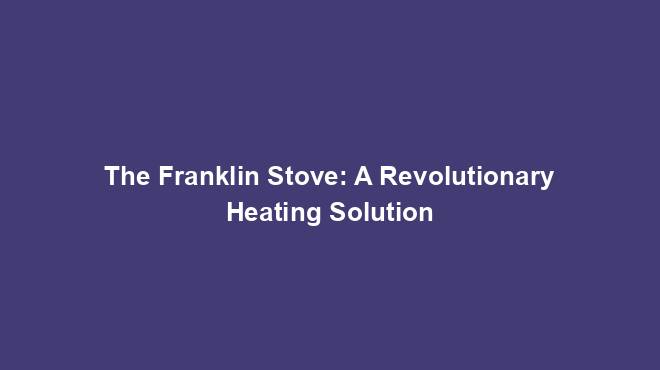 The Franklin Stove: A Revolutionary Heating Solution
