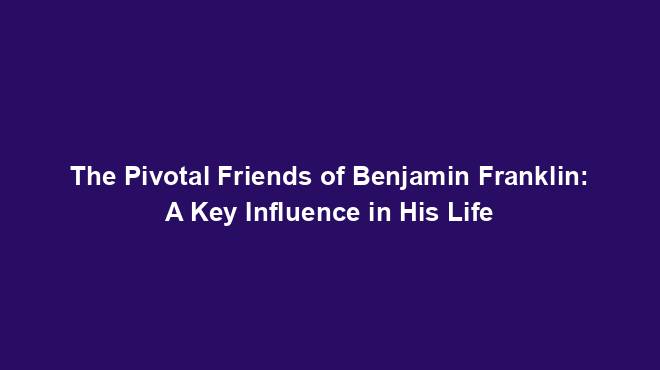 The Pivotal Friends of Benjamin Franklin: A Key Influence in His Life