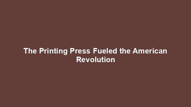 The Printing Press Fueled the American Revolution