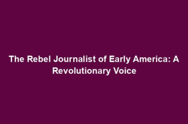 The Rebel Journalist of Early America: A Revolutionary Voice
