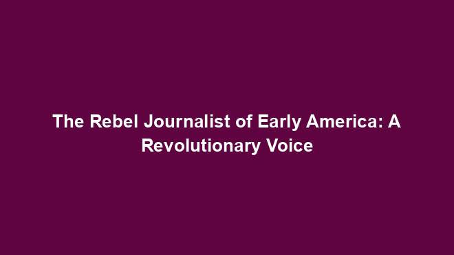 The Rebel Journalist of Early America: A Revolutionary Voice