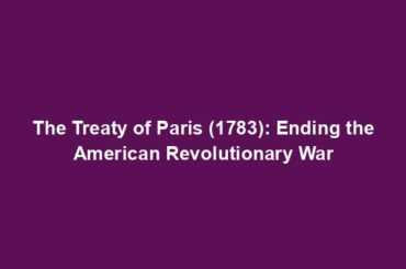 The Treaty of Paris (1783): Ending the American Revolutionary War