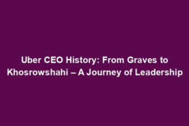 Uber CEO History: From Graves to Khosrowshahi – A Journey of Leadership