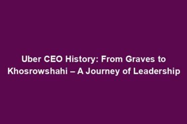 Uber CEO History: From Graves to Khosrowshahi – A Journey of Leadership