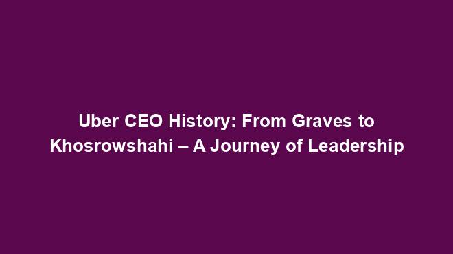 Uber CEO History: From Graves to Khosrowshahi – A Journey of Leadership
