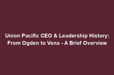 Union Pacific CEO & Leadership History: From Ogden to Vena - A Brief Overview