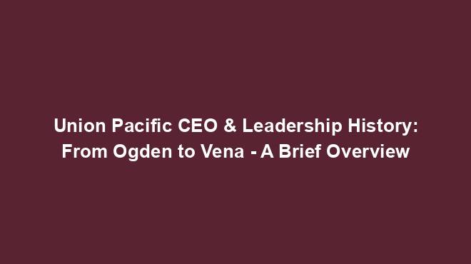 Union Pacific CEO & Leadership History: From Ogden to Vena - A Brief Overview