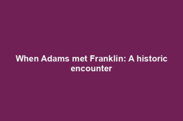 When Adams met Franklin: A historic encounter