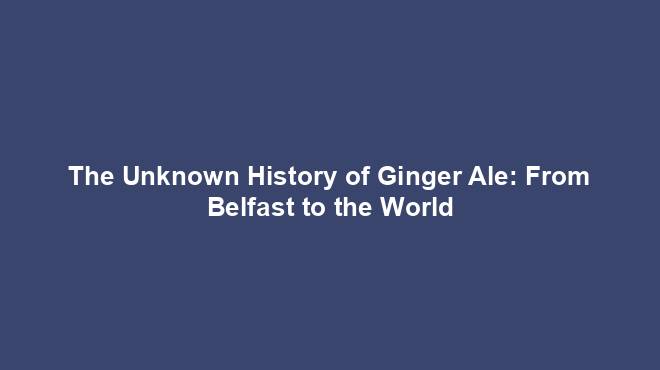 The Unknown History of Ginger Ale: From Belfast to the World