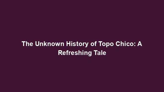 The Unknown History of Topo Chico: A Refreshing Tale