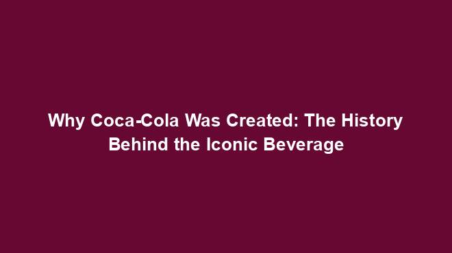 Why Coca-Cola Was Created: The History Behind the Iconic Beverage